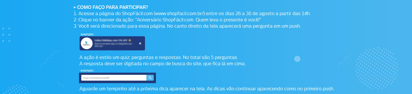 Como faço para participar? 1. Acesse a página do ShopFácil.com (www.shopfacil.com.br/) entre os dias 26 a 30 de agosto a partir das 14hrs. 2. Clique no banner da ação: Ofertas Surpresas ShopFácil.com 3. Você será direcionado para essa página. No canto direito da tela aparecerá uma pergunta em um push. A resposta deve ser digitada no campo de busca do site, que fica lá em cima. A ação é estilo um quiz: perguntas e respostas. No total são 5 perguntas.