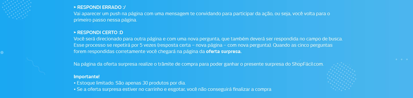 Respondi errado :/ Vai aparecer um push na página com uma mensagem te convidando para participar da ação, ou seja, você volta para o primeiro passo nessa página. Respondi certo :d Você será direcionado para outra página e com uma nova pergunta, que também deverá ser respondida no campo de busca. Esse processo se repetirá por 5 vezes (resposta certa – nova página – com nova pergunta). Quando as cinco perguntas forem respondidas corretamente você chegará na página da oferta surpresa. Na página da oferta surpresa realize o trâmite de compra para poder ganhar o presente surpresa do ShopFácil.com. Importante! Estoque limitado. São apenas 30 produtos por dia. Se a oferta surpresa estiver no carrinho e esgotar o estoque você não conseguirá finalizar a compra.