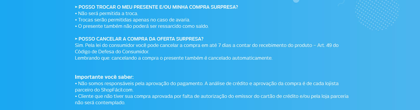 Posso trocar o meu presente? Não será permitida a troca do presente. Trocas serão permitidas apenas no caso de avaria. O presente também não poderá ser ressarcido como saldo. Posso cancelar a compra da oferta surpresa? Sim. Pela lei do consumidor você pode cancelar a compra em até 7 dias a contar do recebimento do produto – Art. 49 do Código de Defesa do Consumidor. Lembrando que: cancelando a compra o presente também é cancelado automaticamente. Importante você saber: Não somos responsáveis pela aprovação do pagamento. A análise de crédito e aprovação da compra é de cada lojista parceiro do ShopFácil.com. Cliente que não tiver sua compra aprovada por falta de autorização do emissor do cartão de crédito e/ou pela loja parceria não será contemplado.